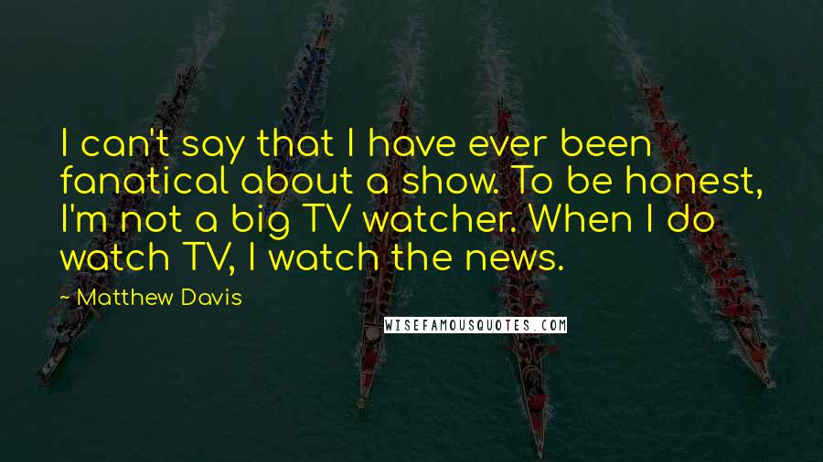 Matthew Davis Quotes: I can't say that I have ever been fanatical about a show. To be honest, I'm not a big TV watcher. When I do watch TV, I watch the news.