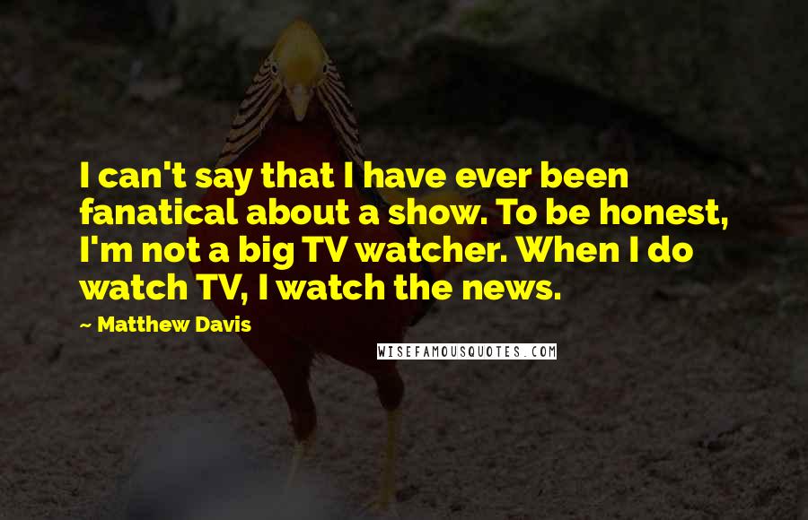 Matthew Davis Quotes: I can't say that I have ever been fanatical about a show. To be honest, I'm not a big TV watcher. When I do watch TV, I watch the news.