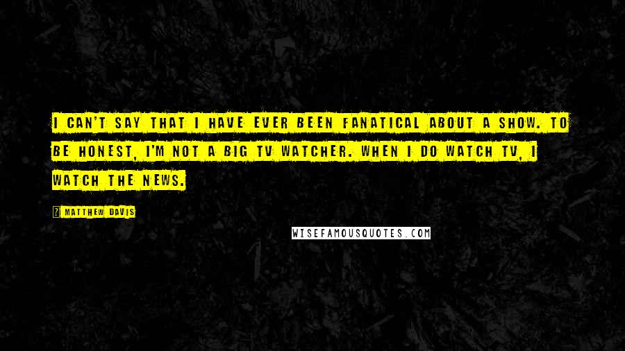 Matthew Davis Quotes: I can't say that I have ever been fanatical about a show. To be honest, I'm not a big TV watcher. When I do watch TV, I watch the news.