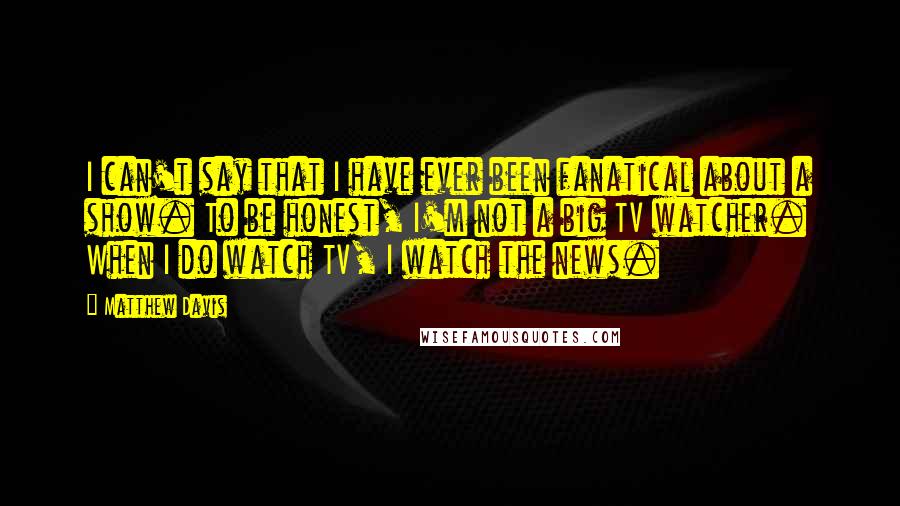 Matthew Davis Quotes: I can't say that I have ever been fanatical about a show. To be honest, I'm not a big TV watcher. When I do watch TV, I watch the news.