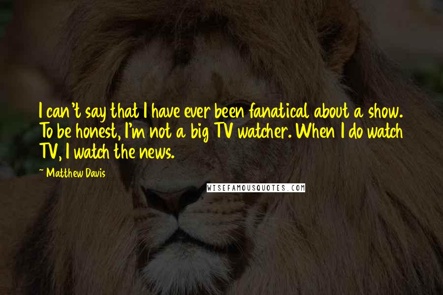 Matthew Davis Quotes: I can't say that I have ever been fanatical about a show. To be honest, I'm not a big TV watcher. When I do watch TV, I watch the news.