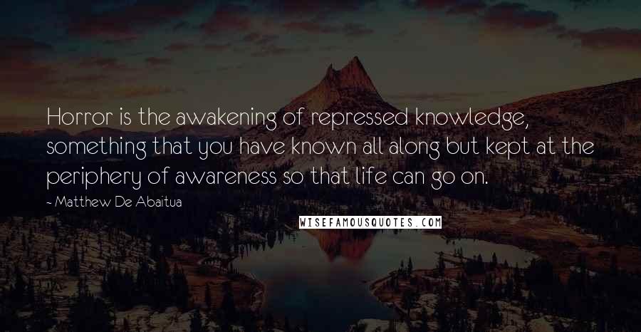 Matthew De Abaitua Quotes: Horror is the awakening of repressed knowledge, something that you have known all along but kept at the periphery of awareness so that life can go on.