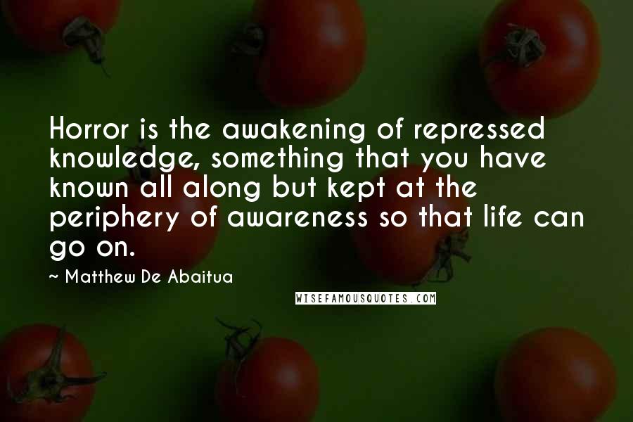 Matthew De Abaitua Quotes: Horror is the awakening of repressed knowledge, something that you have known all along but kept at the periphery of awareness so that life can go on.