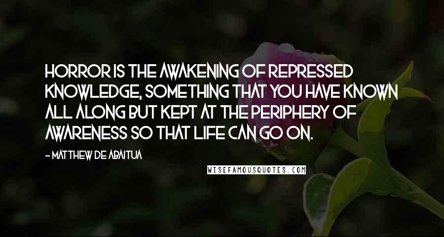 Matthew De Abaitua Quotes: Horror is the awakening of repressed knowledge, something that you have known all along but kept at the periphery of awareness so that life can go on.