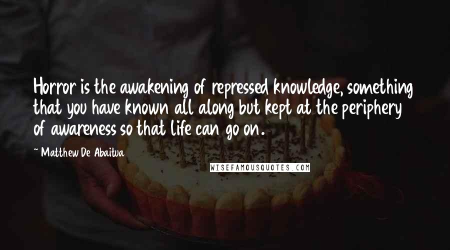 Matthew De Abaitua Quotes: Horror is the awakening of repressed knowledge, something that you have known all along but kept at the periphery of awareness so that life can go on.