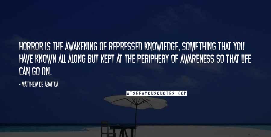 Matthew De Abaitua Quotes: Horror is the awakening of repressed knowledge, something that you have known all along but kept at the periphery of awareness so that life can go on.