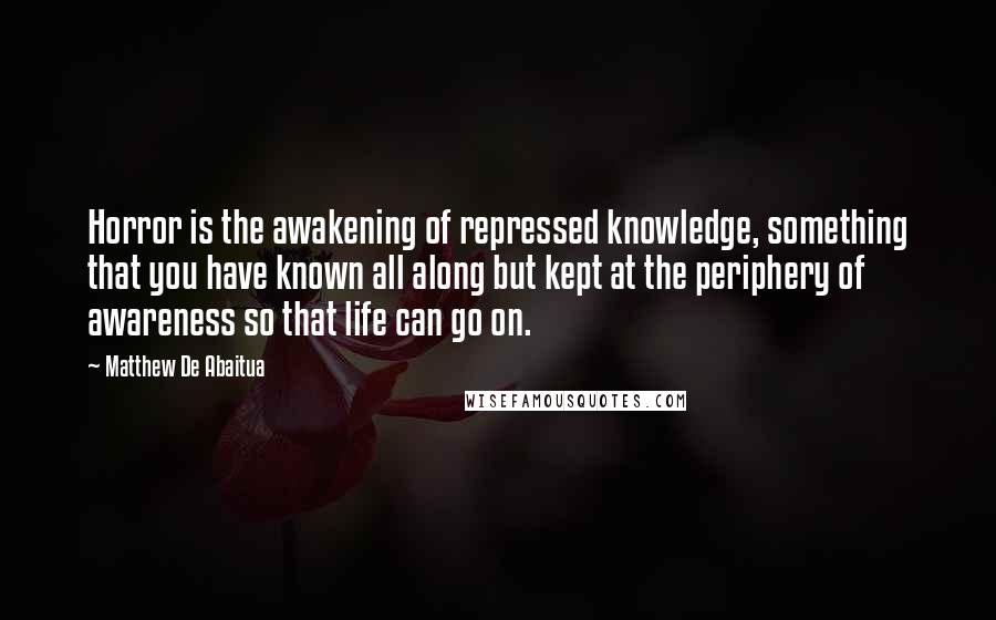 Matthew De Abaitua Quotes: Horror is the awakening of repressed knowledge, something that you have known all along but kept at the periphery of awareness so that life can go on.