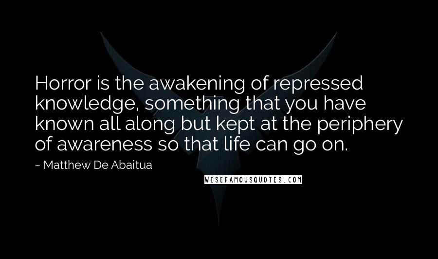 Matthew De Abaitua Quotes: Horror is the awakening of repressed knowledge, something that you have known all along but kept at the periphery of awareness so that life can go on.