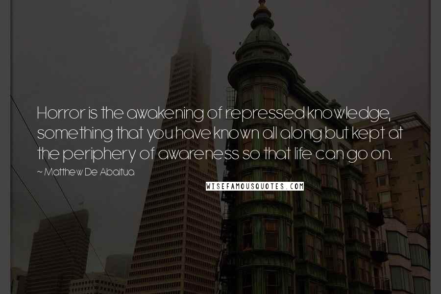 Matthew De Abaitua Quotes: Horror is the awakening of repressed knowledge, something that you have known all along but kept at the periphery of awareness so that life can go on.