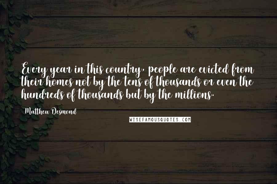 Matthew Desmond Quotes: Every year in this country, people are evicted from their homes not by the tens of thousands or even the hundreds of thousands but by the millions.