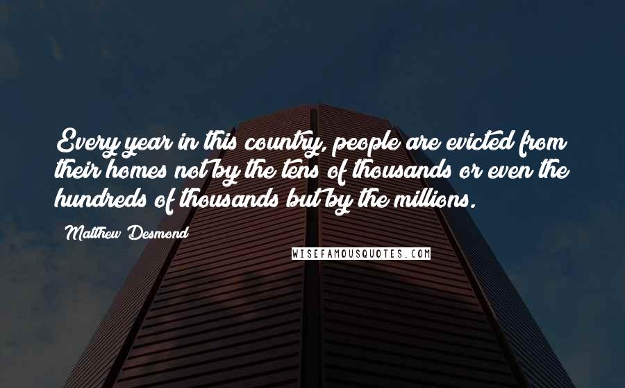 Matthew Desmond Quotes: Every year in this country, people are evicted from their homes not by the tens of thousands or even the hundreds of thousands but by the millions.