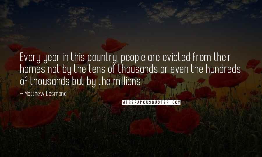 Matthew Desmond Quotes: Every year in this country, people are evicted from their homes not by the tens of thousands or even the hundreds of thousands but by the millions.