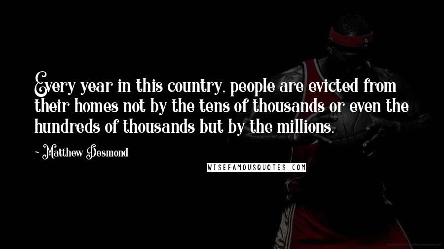 Matthew Desmond Quotes: Every year in this country, people are evicted from their homes not by the tens of thousands or even the hundreds of thousands but by the millions.