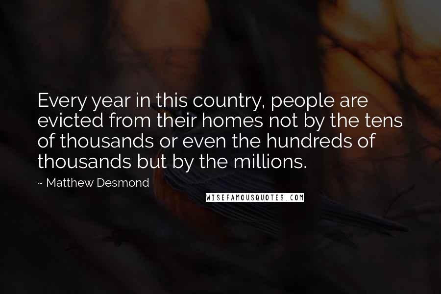 Matthew Desmond Quotes: Every year in this country, people are evicted from their homes not by the tens of thousands or even the hundreds of thousands but by the millions.