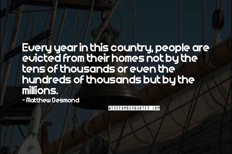 Matthew Desmond Quotes: Every year in this country, people are evicted from their homes not by the tens of thousands or even the hundreds of thousands but by the millions.