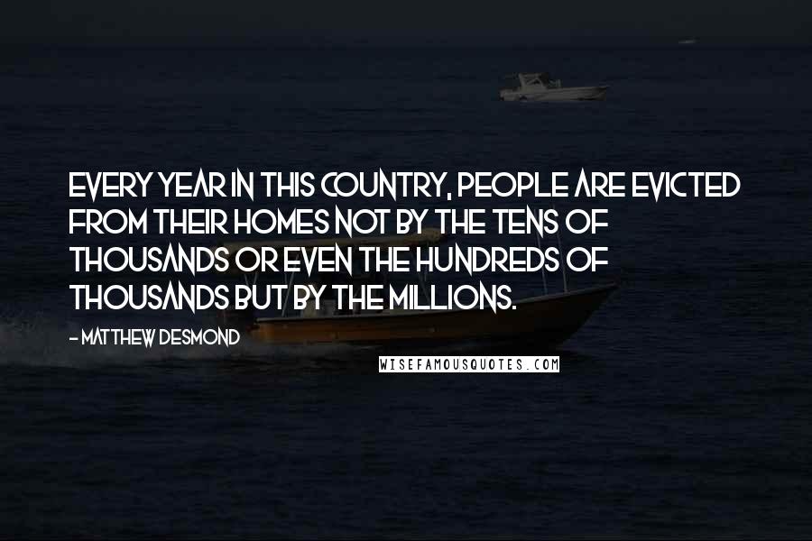 Matthew Desmond Quotes: Every year in this country, people are evicted from their homes not by the tens of thousands or even the hundreds of thousands but by the millions.