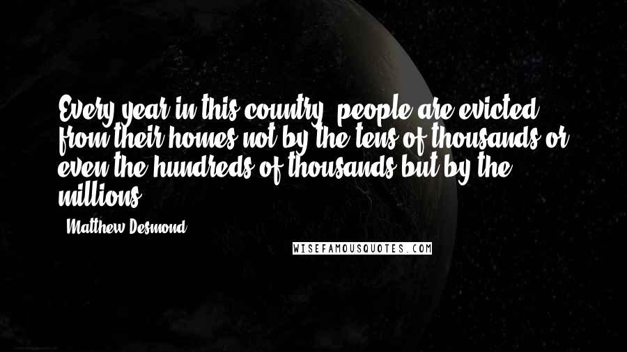 Matthew Desmond Quotes: Every year in this country, people are evicted from their homes not by the tens of thousands or even the hundreds of thousands but by the millions.