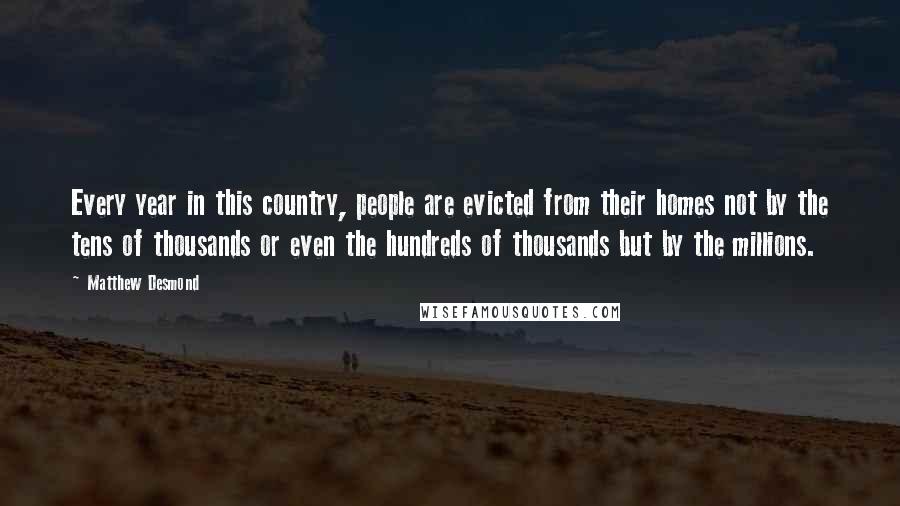 Matthew Desmond Quotes: Every year in this country, people are evicted from their homes not by the tens of thousands or even the hundreds of thousands but by the millions.