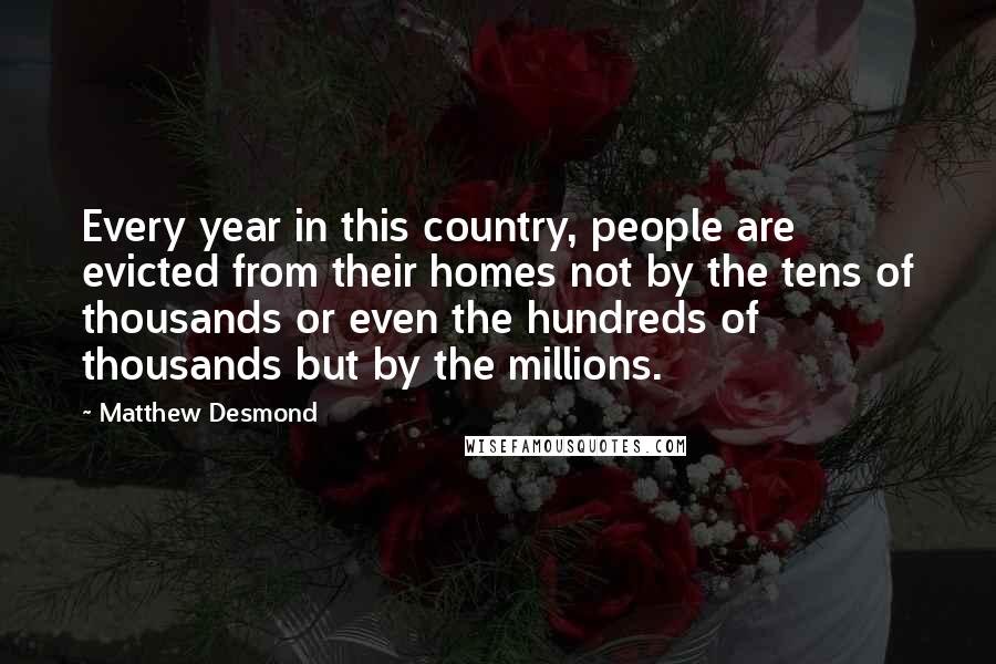 Matthew Desmond Quotes: Every year in this country, people are evicted from their homes not by the tens of thousands or even the hundreds of thousands but by the millions.