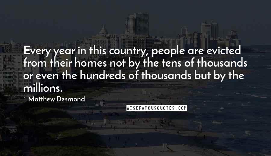 Matthew Desmond Quotes: Every year in this country, people are evicted from their homes not by the tens of thousands or even the hundreds of thousands but by the millions.