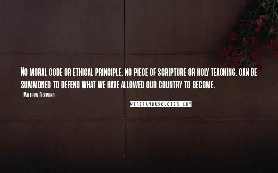 Matthew Desmond Quotes: No moral code or ethical principle, no piece of scripture or holy teaching, can be summoned to defend what we have allowed our country to become.