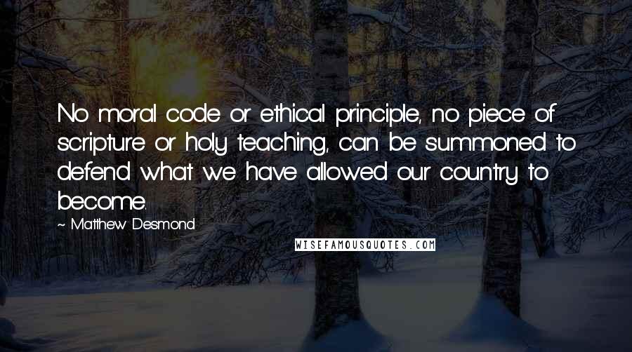 Matthew Desmond Quotes: No moral code or ethical principle, no piece of scripture or holy teaching, can be summoned to defend what we have allowed our country to become.