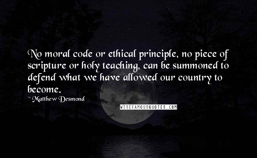 Matthew Desmond Quotes: No moral code or ethical principle, no piece of scripture or holy teaching, can be summoned to defend what we have allowed our country to become.