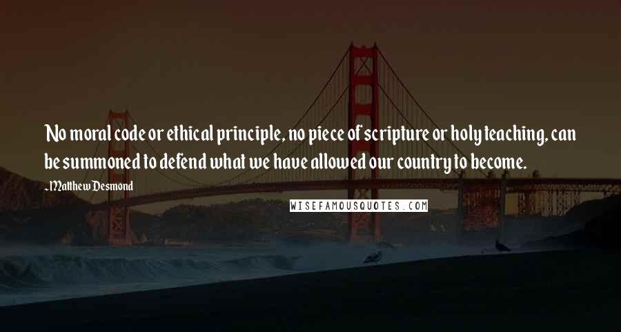 Matthew Desmond Quotes: No moral code or ethical principle, no piece of scripture or holy teaching, can be summoned to defend what we have allowed our country to become.