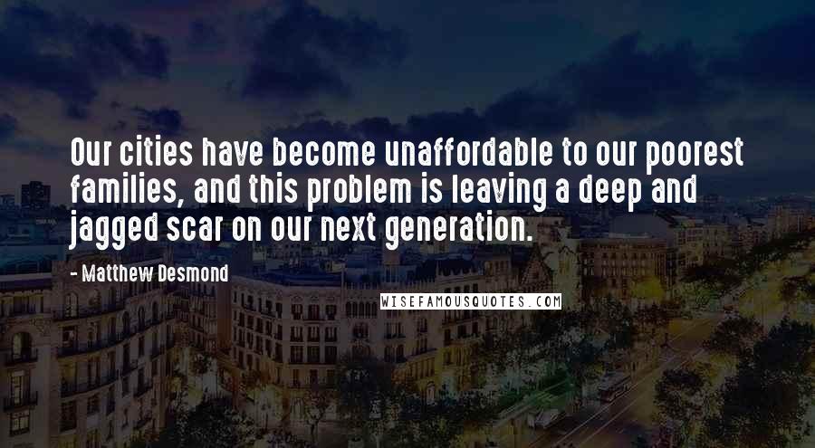 Matthew Desmond Quotes: Our cities have become unaffordable to our poorest families, and this problem is leaving a deep and jagged scar on our next generation.