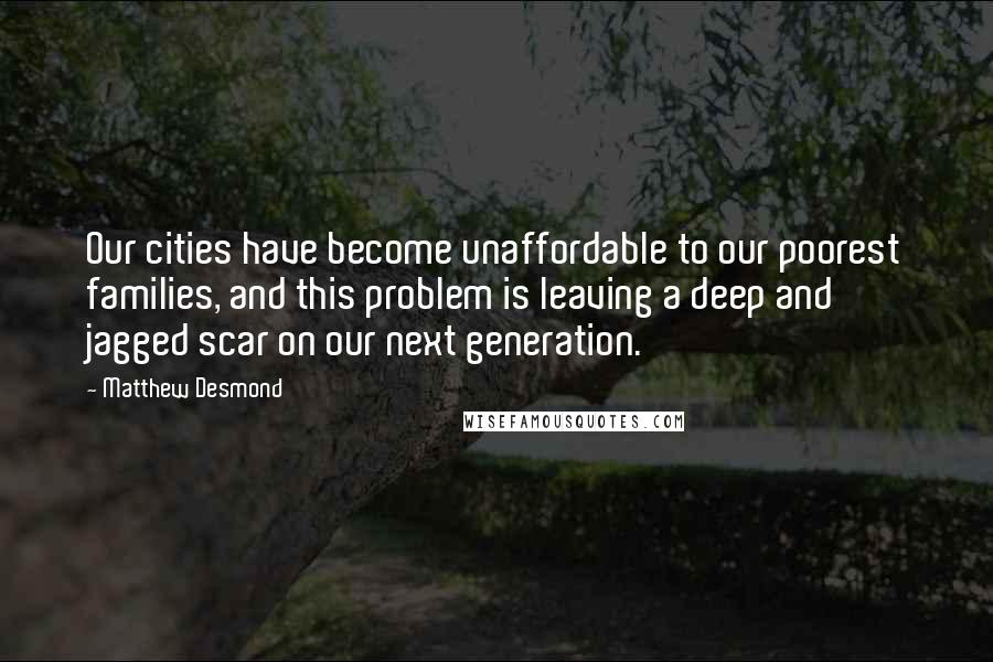 Matthew Desmond Quotes: Our cities have become unaffordable to our poorest families, and this problem is leaving a deep and jagged scar on our next generation.