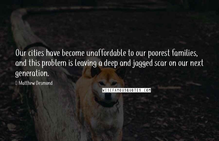 Matthew Desmond Quotes: Our cities have become unaffordable to our poorest families, and this problem is leaving a deep and jagged scar on our next generation.