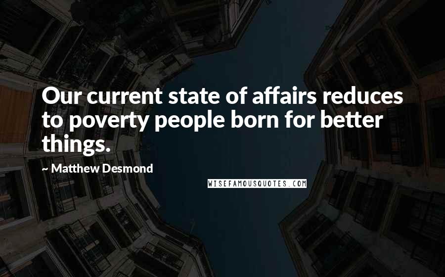 Matthew Desmond Quotes: Our current state of affairs reduces to poverty people born for better things.