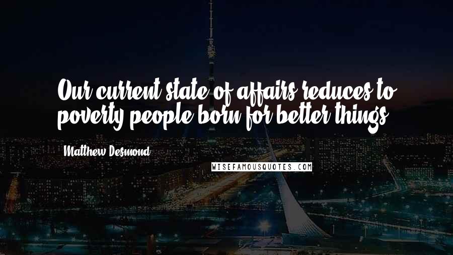 Matthew Desmond Quotes: Our current state of affairs reduces to poverty people born for better things.