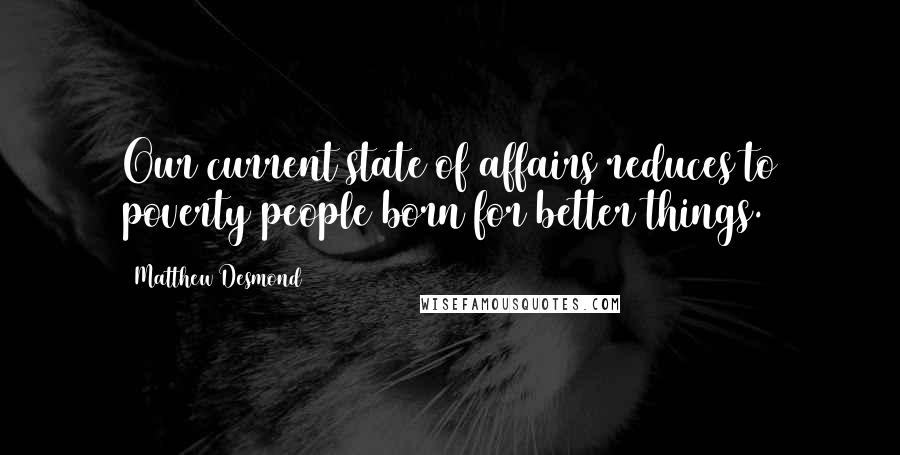 Matthew Desmond Quotes: Our current state of affairs reduces to poverty people born for better things.
