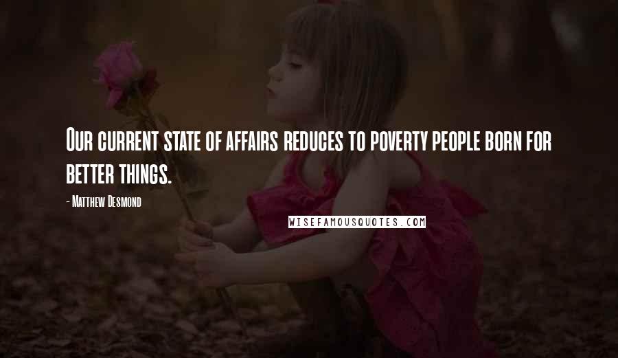 Matthew Desmond Quotes: Our current state of affairs reduces to poverty people born for better things.