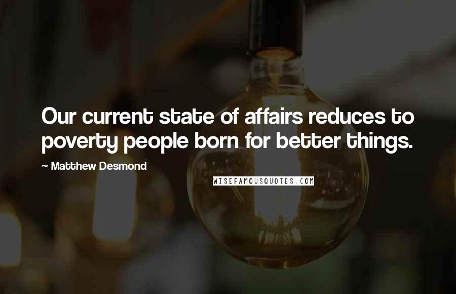 Matthew Desmond Quotes: Our current state of affairs reduces to poverty people born for better things.