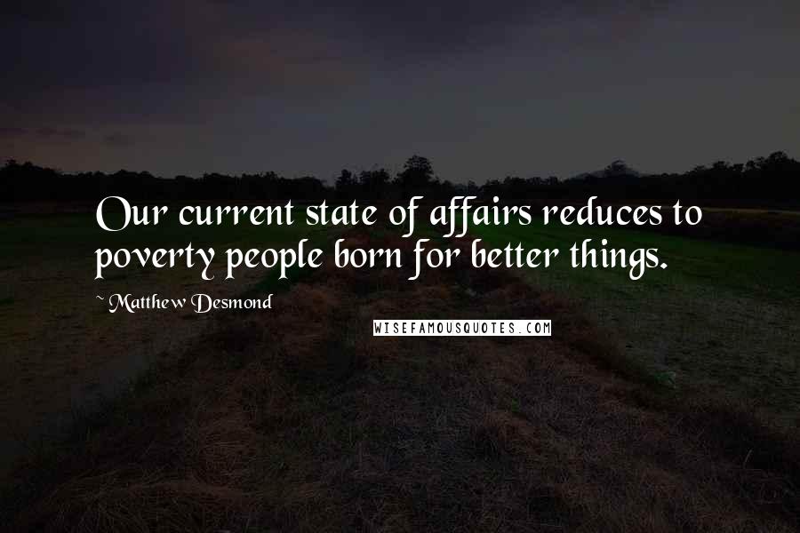 Matthew Desmond Quotes: Our current state of affairs reduces to poverty people born for better things.