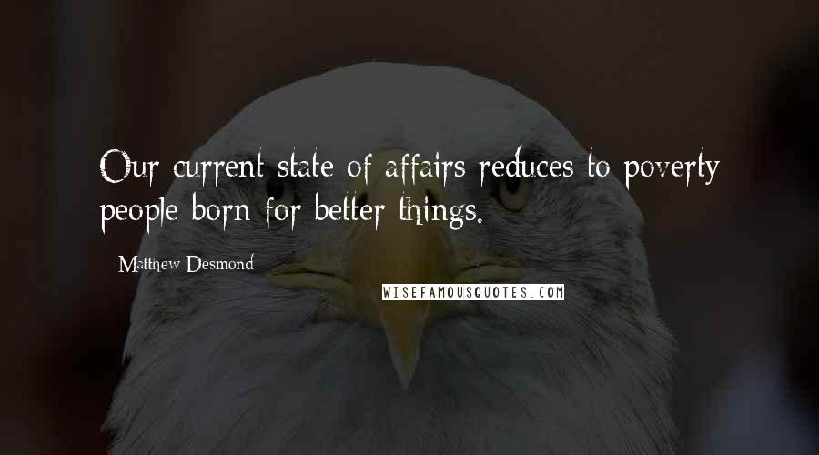 Matthew Desmond Quotes: Our current state of affairs reduces to poverty people born for better things.