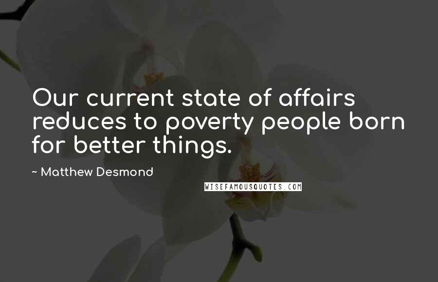 Matthew Desmond Quotes: Our current state of affairs reduces to poverty people born for better things.