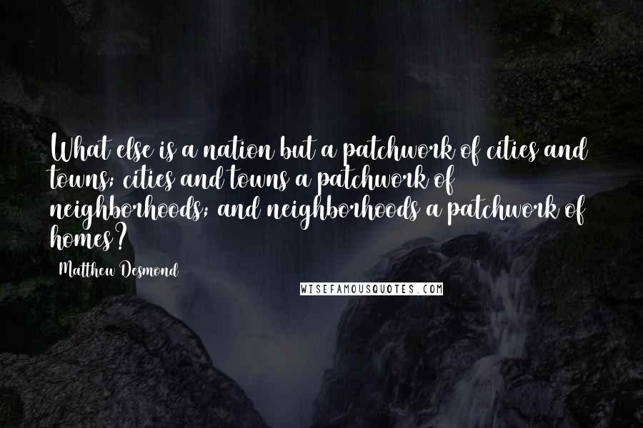 Matthew Desmond Quotes: What else is a nation but a patchwork of cities and towns; cities and towns a patchwork of neighborhoods; and neighborhoods a patchwork of homes?