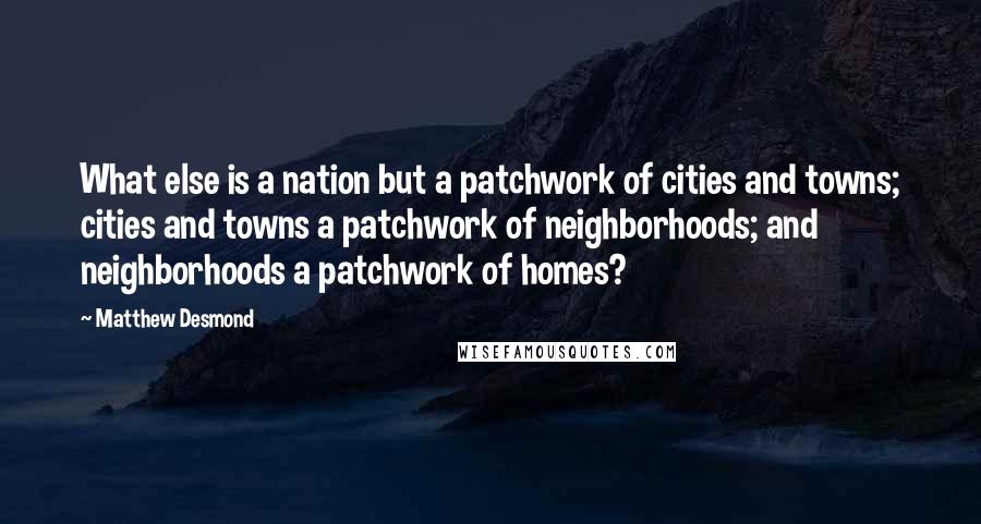 Matthew Desmond Quotes: What else is a nation but a patchwork of cities and towns; cities and towns a patchwork of neighborhoods; and neighborhoods a patchwork of homes?