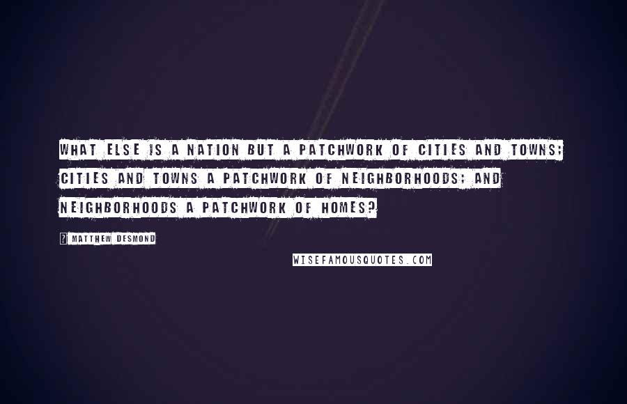Matthew Desmond Quotes: What else is a nation but a patchwork of cities and towns; cities and towns a patchwork of neighborhoods; and neighborhoods a patchwork of homes?