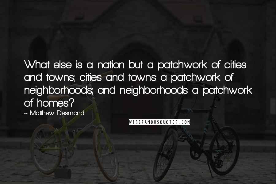 Matthew Desmond Quotes: What else is a nation but a patchwork of cities and towns; cities and towns a patchwork of neighborhoods; and neighborhoods a patchwork of homes?