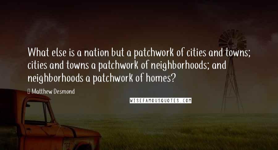 Matthew Desmond Quotes: What else is a nation but a patchwork of cities and towns; cities and towns a patchwork of neighborhoods; and neighborhoods a patchwork of homes?