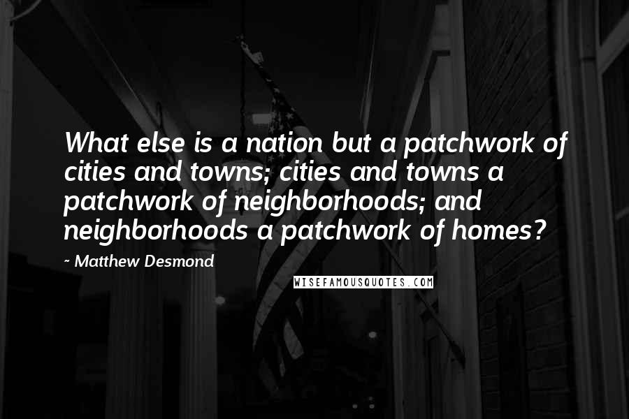 Matthew Desmond Quotes: What else is a nation but a patchwork of cities and towns; cities and towns a patchwork of neighborhoods; and neighborhoods a patchwork of homes?