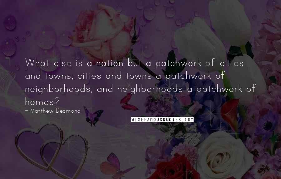 Matthew Desmond Quotes: What else is a nation but a patchwork of cities and towns; cities and towns a patchwork of neighborhoods; and neighborhoods a patchwork of homes?