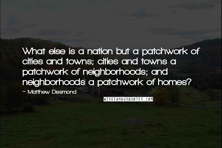 Matthew Desmond Quotes: What else is a nation but a patchwork of cities and towns; cities and towns a patchwork of neighborhoods; and neighborhoods a patchwork of homes?
