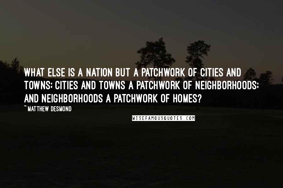 Matthew Desmond Quotes: What else is a nation but a patchwork of cities and towns; cities and towns a patchwork of neighborhoods; and neighborhoods a patchwork of homes?