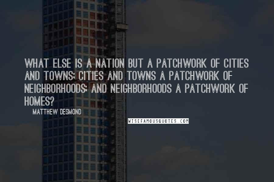 Matthew Desmond Quotes: What else is a nation but a patchwork of cities and towns; cities and towns a patchwork of neighborhoods; and neighborhoods a patchwork of homes?