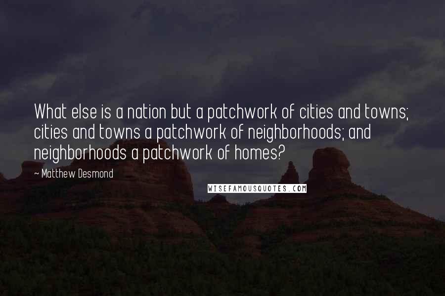 Matthew Desmond Quotes: What else is a nation but a patchwork of cities and towns; cities and towns a patchwork of neighborhoods; and neighborhoods a patchwork of homes?
